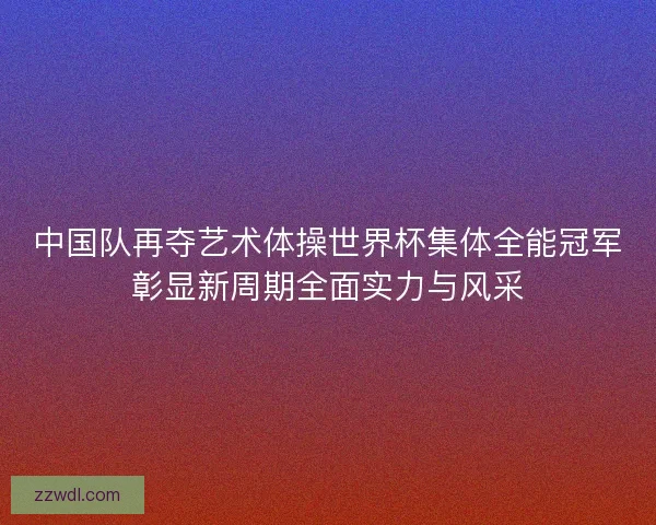 中国队再夺艺术体操世界杯集体全能冠军彰显新周期全面实力与风采