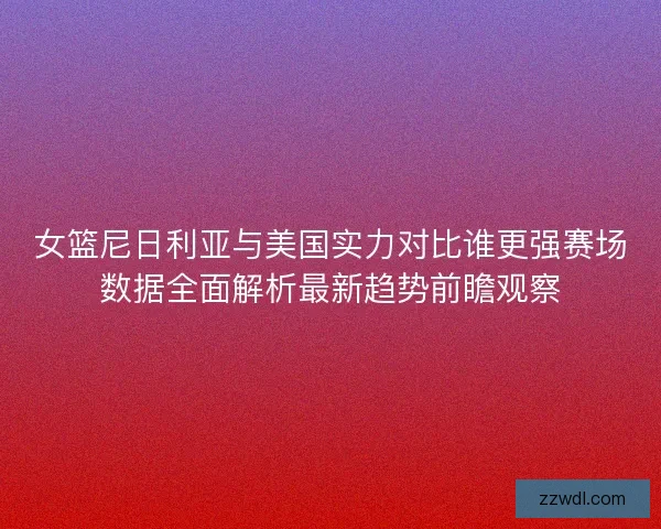 女篮尼日利亚与美国实力对比谁更强赛场数据全面解析最新趋势前瞻观察