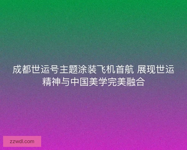 成都世运号主题涂装飞机首航 展现世运精神与中国美学完美融合