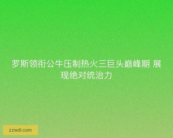 罗斯领衔公牛压制热火三巨头巅峰期 展现绝对统治力
