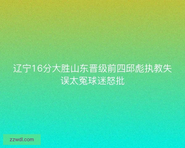 辽宁16分大胜山东晋级前四邱彪执教失误太冤球迷怒批