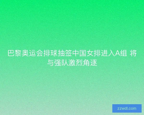 巴黎奥运会排球抽签中国女排进入A组 将与强队激烈角逐