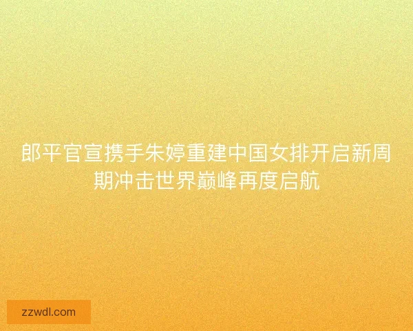 郎平官宣携手朱婷重建中国女排开启新周期冲击世界巅峰再度启航