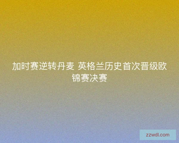 加时赛逆转丹麦 英格兰历史首次晋级欧锦赛决赛