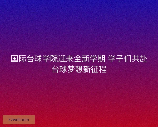 国际台球学院迎来全新学期 学子们共赴台球梦想新征程