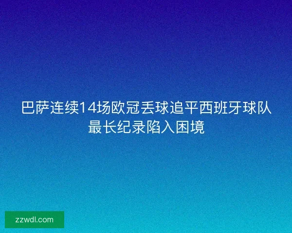 巴萨连续14场欧冠丢球追平西班牙球队最长纪录陷入困境