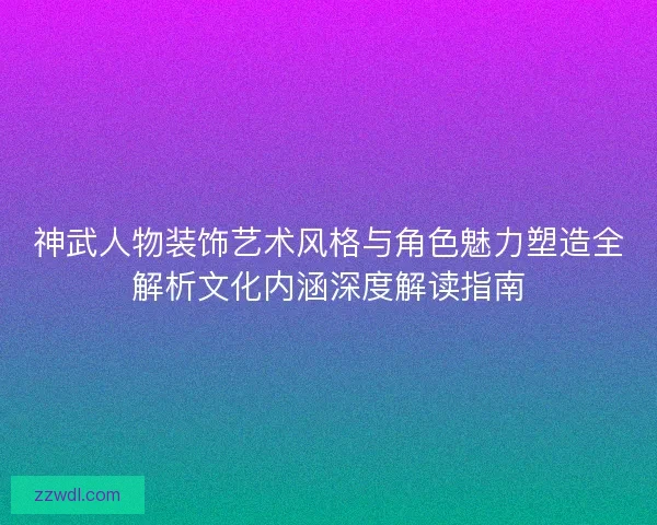神武人物装饰艺术风格与角色魅力塑造全解析文化内涵深度解读指南
