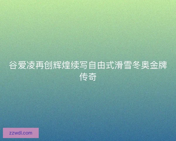 谷爱凌再创辉煌续写自由式滑雪冬奥金牌传奇 谷爱凌再创辉煌续写自由式滑雪冬奥金牌传奇