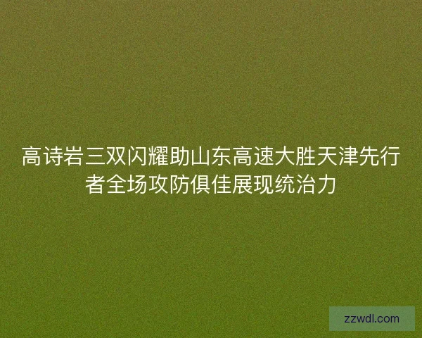高诗岩三双闪耀助山东高速大胜天津先行者全场攻防俱佳展现统治力 高诗岩三双闪耀助山东高速大胜天津先行者全场攻防俱佳展现统治力