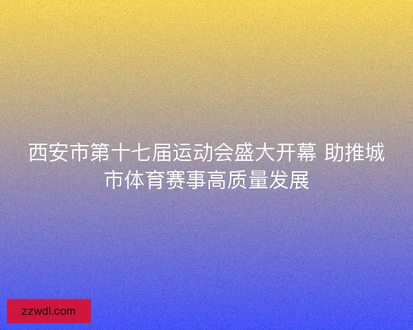 西安市第十七届运动会盛大开幕 助推城市体育赛事高质量发展 西安市第十七届运动会盛大开幕 助推城市体育赛事高质量发展