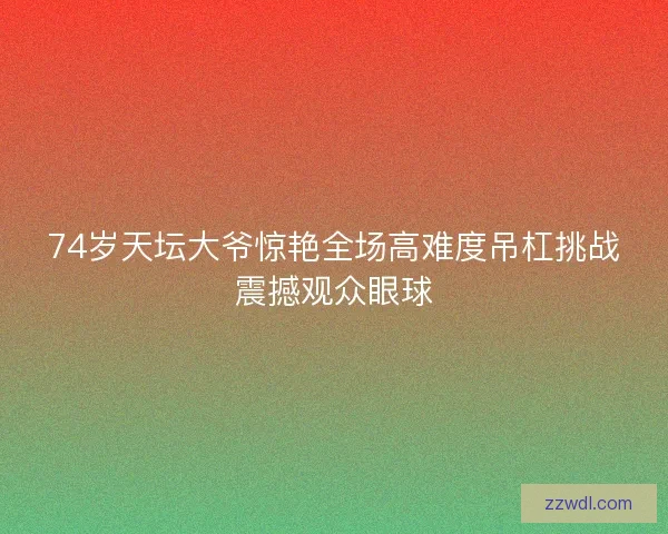 74岁天坛大爷惊艳全场高难度吊杠挑战震撼观众眼球 74岁天坛大爷惊艳全场高难度吊杠挑战震撼观众眼球