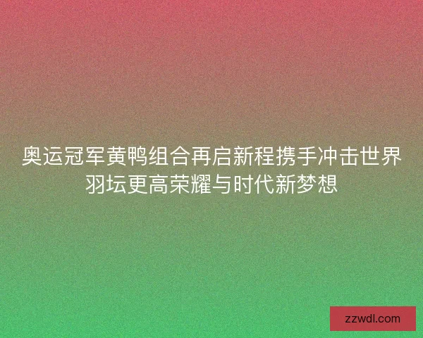 奥运冠军黄鸭组合再启新程携手冲击世界羽坛更高荣耀与时代新梦想