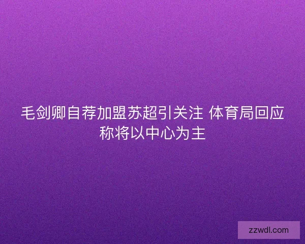 毛剑卿自荐加盟苏超引关注 体育局回应称将以中心为主