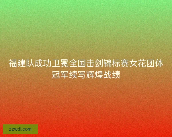 福建队成功卫冕全国击剑锦标赛女花团体冠军续写辉煌战绩