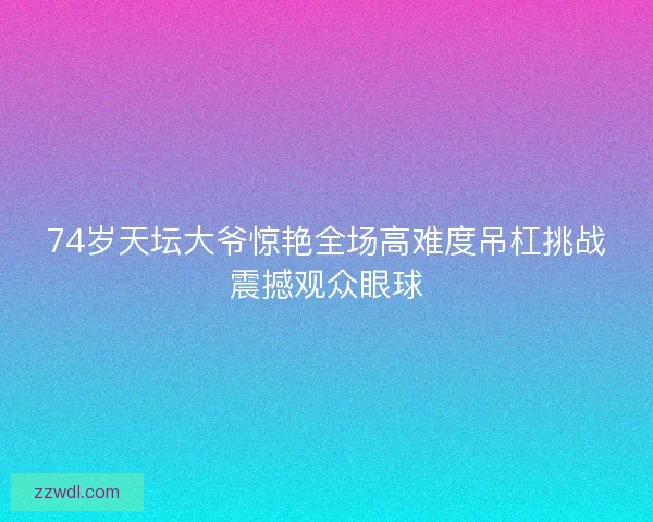 74岁天坛大爷惊艳全场高难度吊杠挑战震撼观众眼球