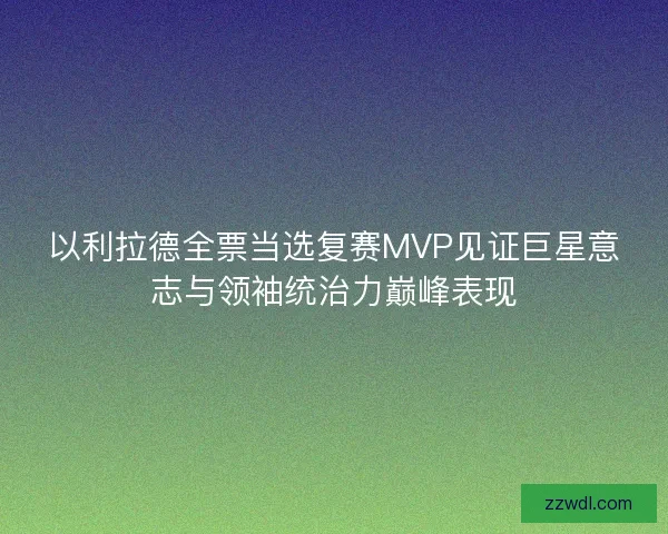 以利拉德全票当选复赛MVP见证巨星意志与领袖统治力巅峰表现