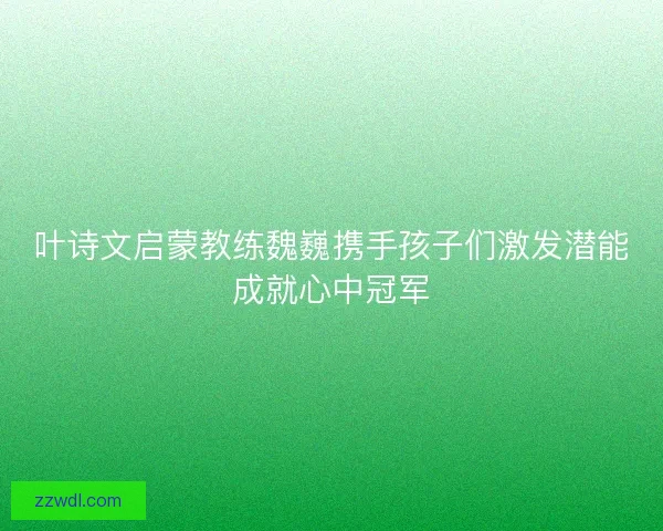 叶诗文启蒙教练魏巍携手孩子们激发潜能成就心中冠军