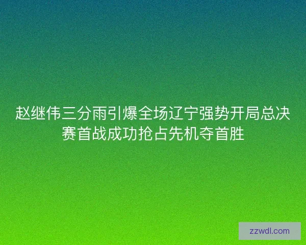 赵继伟三分雨引爆全场辽宁强势开局总决赛首战成功抢占先机夺首胜