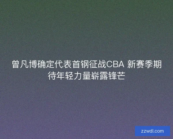曾凡博确定代表首钢征战CBA 新赛季期待年轻力量崭露锋芒 曾凡博确定代表首钢征战CBA 新赛季期待年轻力量崭露锋芒