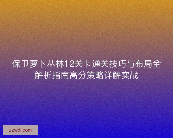 保卫萝卜丛林12关卡通关技巧与布局全解析指南高分策略详解实战 保卫萝卜丛林12关卡通关技巧与布局全解析指南高分策略详解实战