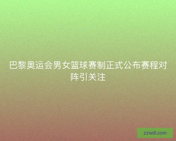 巴黎奥运会男女篮球赛制正式公布赛程对阵引关注 巴黎奥运会男女篮球赛制正式公布赛程对阵引关注